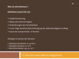 24

Was ist eine Demenz ?

Definition (nach ICD-10):

• Gedächtnisstörung
• Abbau des Denkvermögens
• Veränderungen der Persönlichkeit
• In der Folge deutliche Beeinträchtigung der Selbstständigkeit im Alltag
• Dauer der Symptomatik > 6 Monate


Häufigste Ursachen der Demenz:

• Alzheimer-Krankheit ca. 50-60 %
• Vaskuläre Demenz ca. 20 %
• Mischform beider o.g. ca. 15 %


                 V. Demenz beim älteren Migranten
 