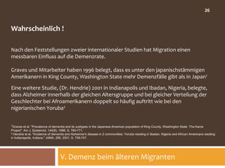 26



Wahrscheinlich !

Nach den Feststellungen zweier internationaler Studien hat Migration einen
messbaren Einfluss auf die Demenzrate.

Graves und Mitarbeiter haben 1996 belegt, dass es unter den japanischstämmigen
Amerikanern in King County, Washington State mehr Demenzfälle gibt als in Japan1

Eine weitere Studie, (Dr. Hendrie) 2001 in Indianapolis und Ibadan, Nigeria, belegte,
dass Alzheimer innerhalb der gleichen Altersgruppe und bei gleicher Verteilung der
Geschlechter bei Afroamerikanern doppelt so häufig auftritt wie bei den
nigerianischen Yoruba2


1Graves   et al. "Prevalence of dementia and its subtypes in the Japanese American population of King County, Washington State. The Kame
Project". Am J. Epidemiol, 144(8), 1996, S. 760-771.
2 Hendrie et al. "Incidence of dementia and Alzheimer's disease in 2 communities: Yoruba residing in Ibadan, Nigeria and African Americans residing

in Indianapolis, Indiana." JAMA, 285, 2001, S. 739-747.




                                   V. Demenz beim älteren Migranten
 