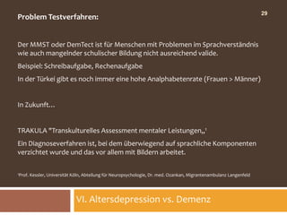 29
Problem Testverfahren:


Der MMST oder DemTect ist für Menschen mit Problemen im Sprachverständnis
wie auch mangelnder schulischer Bildung nicht ausreichend valide.
Beispiel: Schreibaufgabe, Rechenaufgabe
In der Türkei gibt es noch immer eine hohe Analphabetenrate (Frauen > Männer)


In Zukunft…


TRAKULA "Transkulturelles Assessment mentaler Leistungen„1
Ein Diagnoseverfahren ist, bei dem überwiegend auf sprachliche Komponenten
verzichtet wurde und das vor allem mit Bildern arbeitet.

1Prof.   Kessler, Universität Köln, Abteilung für Neuropsychologie, Dr. med. Ozankan, Migrantenambulanz Langenfeld




                               VI. Altersdepression vs. Demenz
 