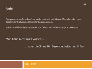 30

Fazit:


Eine professionelle, zukunftsorientierte Arbeit mit älteren Menschen darf den
Bereich der Kultursensibilität nicht ausklammern.

Kultursensibilität hat man weder von Geburt an noch durch Sprachkenntnis !




Man kann nicht alles wissen…

                   … aber die Sinne für Besonderheiten schärfen




                   VII. Fazit
 
