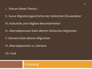 4

I. Warum dieses Thema ?

II. Kurze Migrationsgeschichte der türkischen Einwanderer

III. Kulturelle und religiöse Besonderheiten

IV. Altersdepression beim älteren türkischen Migranten

V. Demenz beim älteren Migranten

VI. Altersdepression vs. Demenz

VII. Fazit


               Einteilung
 