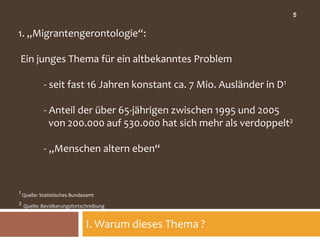 5


1. „Migrantengerontologie“:

Ein junges Thema für ein altbekanntes Problem

          - seit fast 16 Jahren konstant ca. 7 Mio. Ausländer in D1

          - Anteil der über 65-jährigen zwischen 1995 und 2005
            von 200.000 auf 530.000 hat sich mehr als verdoppelt2

          - „Menschen altern eben“


1 Quelle: Statistisches Bundesamt
2 Quelle: Bevölkerungsfortschreibung


                             I. Warum dieses Thema ?
 