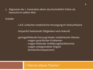 6

2. Migranten der 1. Generation altern durchschnittlich früher als
   Deutsche im selben Alter

Gründe:

           - i.d.R. schlechte medizinische Versorgung im Herkunftsland

           - körperlich belastende Tätigkeiten nach Ankunft

           - geringe/fehlende Nutzung lokaler medizinischer Dienste
                    - wegen sprachlichen Problemen
                    - wegen fehlender Aufklärung/Sachkenntnis
                    - wegen unbegründeter Ängste
                      (Kosten/Konsequenzen)




                  I. Warum dieses Thema ?
 