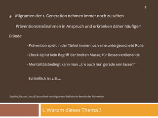 8

3. Migranten der 1. Generation nehmen immer noch zu selten

        Präventionsmaßnahmen in Anspruch und erkranken daher häufiger1

Gründe:

                  - Prävention spielt in der Türkei immer noch eine untergeordnete Rolle

                  - Check-Up ist kein Begriff der breiten Masse, für Besserverdienende

                  - Mentalitätsbedingt kann man „5´e auch ma´ gerade sein lassen“


                    Schließlich ist z.B.…



1   Spallek, Razum (2007) Gesundheit von Migranten: Defizite im Bereich der Prävention




                                I. Warum dieses Thema ?
 