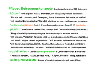 Pflege-, Betreuungskonzepte                              Grundsatzstellungnahme MDS Spitzenverb.

- körperl: * mit Ergoth. in ATL aktivieren, um Alltagskompetenzen zu erhalten
 * Unruhe evtl. zulassen, weil Bewegung Stürze, Pneumonie, Dekubitus verhindert
 * mit basaler Kommunikation/Stimulat. alle Sinne anregen, mit Snoezelen entspannen
 * Antidementiva (55% keine) Reminyl, Aricept, Exelon, später Axura = Ebixa; 1/3 -1/2 Neuroleptika
- psych.: * verstehen + beobachten, anfangs ROT, Gedächtnistraining (überfordert?)
 * Biografiearbeit (Erinnerungspflege) + Selbsterhaltungsth. erhalten Identität
 * mit integrat. Validation (für gültig erklären) o. erlebnisorientierter Pflege wertschätzen
 * mit Musik, Singen, Tanzen Angst lindern * mit Kunst o. Malen Gefühle ausdrücken
 * mit Spielen, Aromapflege, Lichtth., Märchen, Humor, Lachen, Tieren, Erleben fördern
 * Zehn-Minuten-Aktivierung, Therapeut. Tischbesuchsdienst (TTB) mit Erinnerungsstücken

- sozial helfen: * Demenz entstigmatisieren in „Demenzfreundl. Kommune“
 * Kontakte fördern, * Aufsuchende Hilfe, * Angeh. beraten + Pfleg. fortbilden

- ökolog. mit Milieuth.: Räume + Tag strukturieren, sinnvoll beschäftigen
 