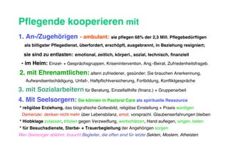 Pflegende kooperieren mit
1. An-/Zugehörigen - ambulant: sie pflegen 68% der 2,3 Mill. Pflegebedürftigen
   als billigster Pflegedienst, überfordert, erschöpft, ausgebrannt, in Beziehung resigniert;

  sie sind zu entlasten: emotional, zeitlich, körperl., sozial, technisch, finanziell
 - im Heim: Einzel- + Gesprächsgruppen, Krisenintervention, Ang.-Beirat, Zufriedenheitsfrageb.
2. mit Ehrenamtlichen: altern zufriedener, gesünder; Sie brauchen Anerkennung,
   Aufwandsentschädigung, Unfall-, Haftpflichtversicherung, Fortbildung, Konfliktgespräche

3. mit Sozialarbeitern für Beratung, Einzelfallhilfe (finanz.) + Gruppenarbeit
4. Mit Seelsorgern: Sie können in Pastoral Care als spirituelle Ressource
* religiöse Erziehung, das biografische Gottesbild, religiöse Einstellung + Praxis würdigen
 Demenzkr. denken nicht mehr über Lebensbilanz, emot. vorsprachl. Glaubenserfahrungen bleiben
* Hiobklage zulassen, trösten gegen Verzweiflung, wertschätzen, Hand auflegen, singen, beten
* für Besuchsdienste, Sterbe- + Trauerbegleitung der Angehörigen sorgen
Wer Seelsorger ablehnt, braucht Begleiter, die offen sind für letzte Sekten, Moslem, Atheisten
 