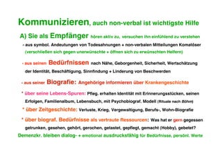 Kommunizieren, auch non-verbal ist wichtigste Hilfe
A) Sie als Empfänger              hören aktiv zu, versuchen ihn einfühlend zu verstehen
  - aus symbol. Andeutungen von Todesahnungen + non-verbalen Mitteilungen Komatöser
   (verschließen sich gegen unerwünschte + öffnen sich zu erwünschten Helfern)

 - aus seinen   Bedürfnissen       nach Nähe, Geborgenheit, Sicherheit, Wertschätzung
   der Identität, Beschäftigung, Sinnfindung + Linderung von Beschwerden

 - aus seiner   Biografie:   Angehörige informieren über Krankengeschichte

 * über seine Lebens-Spuren: Pfleg. erhalten Identität mit Erinnerungsstücken, seinen
   Erfolgen, Familienalbum, Lebensbuch, mit Psychobiograf. Modell (Rituale nach Böhm)

 * über Zeitgeschichte: Verluste, Krieg, Vergewaltigung, Berufs-, Wohn-Biografie
 * über biograf. Bedürfnisse als vertraute Ressourcen:          Was hat er gern gegessen
   getrunken, gesehen, gehört, gerochen, getastet, gepflegt, gemacht (Hobby), gebetet?
Demenzkr. bleiben dialog- + emotional ausdrucksfähig für Bedürfnisse, persönl. Werte
 