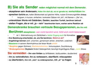 B) Sie als Sender                        reden möglichst normal mit dem Demenzkr.
- akzeptieren sein Anderssein, holen ihn dort ab, wo er gerade ist, wertschätzen ihn
- sprechen Gefühle an, halten Blickkontakt auf gleicher Höhe, nutzen Erinnerungshilfen (Fotos)
      “        langsam, in kurzen, einfachen, konkreten Sätzen mit „Ich“, mit Namen + „Sie“ an,
- unterstützen Worte mit Gebärden, Gesten, beachten Tonfall, berühren taktvoll
- stellen Fragen, die er mit „ja – nein“ beantworten kann, warten seine Reaktion ab
Demenzkranke brauchen vertraute Bezugspersonen, die ihn mit
    Berühren akzeptieren: wer nicht berührt wird, fühlt sich nicht liebenswert
-         “   ist 1. Wahrnehmung von Zärtlichkeit + letzter Zugang auch für Komatöse
- Ihre Beziehung entscheidet, ob, wie Sie berühren; Wehrt er ab?
- Angehörige können zärtl. umarmen, gemeinsam atmen, streicheln, zulächeln
- Massieren in seinem Atemrhythmus bei leiser Musik erhöht
* Morphine gegen Schmerz, Wachstumshormon, Immunsystem, Durchblutung
* Bindungshormon Oxytocin fördert Geborgenheit, beruhigt Angst/Aggres./Depr., senkt Stress

Sie vermeiden              - ihn von hinten zu kritisieren, bloßzustellen, double-bind
- ihn zu verkindlichen, ihn zu verbessern, oberflächl. mitzuspielen
- zu überfordern, ihm mit „nein“ zu widersprechen, mit „w“ zu fragen
                                                                                       ?    ?
 