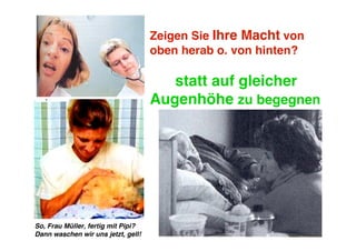 Zeigen Sie Ihre Macht von
                                    oben herab o. von hinten?

                                       statt auf gleicher
                                    Augenhöhe zu begegnen




So, Frau Müller, fertig mit Pipi?
Dann waschen wir uns jetzt, gell!
 