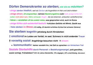 Dürfen Demenzkranke so sterben, wie sie es möchten?
- einige sterben friedlich, weil sie Sterben als Augenblick im Hier-und-Jetzt erleben
- einige ahnen, oft ansprechbar, nehmen Beziehungsklima wahr statt „kriegt nichts mit“,
 wollen nicht allein sein, Nähe vertrauter Angeh., die sie erkennen, antworten verblüffend klar
- hören + verstehen oft bis zuletzt vieles, was gesprochen wird, auch im Koma
- einige fühlen sich existentiell bedroht drücken Gefühle mit Mimik, Gestik aus
- Viele sterben im Stress      (1/3 mäßig, 2/3 deutlich erhöhtes Kortisol bei schwerer Demenz)


Sie sterben kognitiv jahrelang durch Hirnsterben
† emotional im Leiden am Verfall, im seel. Schmerz in nicht endender Trauer
† vorzeitig sozial: Angehörige besuchen nicht                     einsam

  +   kommunikativ: keiner versteht ihn, hat Zeit zu sprechen vor klinischem Tod
Soziale Sterbehilfe durch Personal- = Beziehungsmangel, polit.gewolltes,
sozial verträgl. Frühableben? 53% für aktive Sterbehilfe, 19% dagegen, 23% unschlüssig, Allensbach
 
