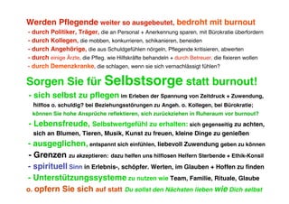 Werden Pflegende weiter so ausgebeutet, bedroht mit burnout
- durch Politiker, Träger, die an Personal + Anerkennung sparen, mit Bürokratie überfordern
- durch Kollegen, die mobben, konkurrieren, schikanieren, beneiden
- durch Angehörige, die aus Schuldgefühlen nörgeln, Pflegende kritisieren, abwerten
- durch einige Ärzte, die Pfleg. wie Hilfskräfte behandeln + durch Betreuer, die fixieren wollen
- durch Demenzkranke, die schlagen, wenn sie sich vernachlässigt fühlen?

Sorgen Sie für Selbstsorge statt burnout!
- sich selbst zu pflegen im Erleben der Spannung von Zeitdruck + Zuwendung,
  hilflos o. schuldig? bei Beziehungsstörungen zu Angeh. o. Kollegen, bei Bürokratie;
  können Sie hohe Ansprüche reflektieren, sich zurückziehen in Ruheraum vor burnout?
- Lebensfreude, Selbstwertgefühl zu erhalten: sich gegenseitig zu achten,
  sich an Blumen, Tieren, Musik, Kunst zu freuen, kleine Dinge zu genießen
- ausgeglichen, entspannt sich einfühlen, liebevoll Zuwendung geben zu können
 - Grenzen zu akzeptieren: dazu helfen uns hilflosen Helfern Sterbende + Ethik-Konsil
- spirituell Sinn in Erlebnis-, schöpfer. Werten, im Glauben + Hoffen zu finden
- Unterstützungssysteme zu nutzen wie Team, Familie, Rituale, Glaube
o. opfern Sie sich auf statt Du sollst den Nächsten lieben wie Dich selbst
 