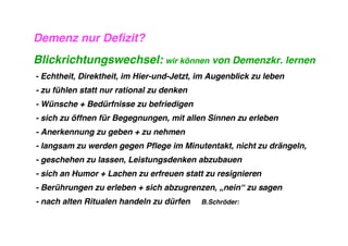 Demenz nur Defizit?
Blickrichtungswechsel: wir können von Demenzkr. lernen
- Echtheit, Direktheit, im Hier-und-Jetzt, im Augenblick zu leben
- zu fühlen statt nur rational zu denken
- Wünsche + Bedürfnisse zu befriedigen
- sich zu öffnen für Begegnungen, mit allen Sinnen zu erleben
- Anerkennung zu geben + zu nehmen
- langsam zu werden gegen Pflege im Minutentakt, nicht zu drängeln,
- geschehen zu lassen, Leistungsdenken abzubauen
- sich an Humor + Lachen zu erfreuen statt zu resignieren
- Berührungen zu erleben + sich abzugrenzen, „nein“ zu sagen
- nach alten Ritualen handeln zu dürfen    B.Schröder:
 