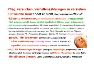 Pfleg. versuchen, Verhaltensstörungen zu verstehen
Für welche Qual findet er nicht die passenden Worte?
- körperl.: für Schmerzen, nur zu 1/3 ausreichend behandelt                    Bezugsperson
- fühlt sich ein, spricht ihn an, berührt, beruhigt mit Wärme, lagert entspannend
- gibt Schmerzmittel vorbeugend nach S-Protokoll regelmäßig 1 St. vor nächstem Schmerzgipfel
- Wenn Paracetamol, Metamizol o.ASS, nicht ausreichen, oral Hydromorphon (Palladon retard o.
 Jurnista), bei Schluckstörung rektal, bei >80-J. kein Tilidin, Tramadol, Vorsicht mit Pflastern:
 Norspan-, Transtec-Pfl. >Fentadolon-, Durogesic-, Matrifen-Pfl. (nie final)  verwirrt, kumuliert

- psych. * für Bedürfnisse: sehnt er sich nach Zuwendung?
  * ruft er um Hilfe bei Angst, Kränkung, Scham, Trauer o. projiziert er?
  * regrediert    er bis zu apathischem Rückzug zu Naschen, zu Schmierlust

- soz. für Beziehungsstörungen (häufig) zu Angehörigen, die gestresst sind +
 überfürsorglich ihn immer abhängiger machen, zu Mitbew., Pflegenden, die keine Zeit h.

- für störende Umwelt: Lärm, Licht-Mangel, Kälte, Gerüche, Arznei-NW
 