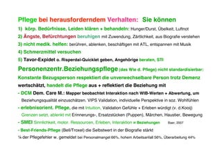 Pflege bei herausforderndem Verhalten: Sie können
1) körp. Bedürfnisse, Leiden klären + behandeln: Hunger/Durst, Übelkeit, Luftnot
2) Ängste, Befürchtungen beruhigen mit Zuwendung, Zärtlichkeit, aus Biografie verstehen
3) nicht medik. helfen: berühren, ablenken, beschäftigen mit ATL, entspannen mit Musik
4) Schmerzmittel versuchen
5) Tavor-Expidet o. Risperdal-Quicklet geben, Angehörige beraten, STI

Personenzentr.Beziehungspflege (das Wie d. Pflege) nicht standardisierbar:
Konstante Bezugsperson respektiert die unverwechselbare Person trotz Demenz
wertschätzt, handelt die Pflege aus + reflektiert die Beziehung mit
- DCM Dem. Care M.: Mapper beobachtet Interaktion nach WIB-Werten + Abwertung, um
 Beziehungsqualität einzuschätzen. VIPS Validation, individuelle Perspektive in soz. Wohlfühlen
- erlebnisorient. Pflege, die mit Intuition, Validation Gefühle + Erleben würdigt (v. d.Kooij)
 Grenzen setzt, ablenkt mit Erinnerungs-, Ersatzstücken (Puppen), Märchen, Haustier, Bewegung
- SMEI Sinnlichkeit, motor. Ressourcen, Erleben, Interaktion = Beziehungen        Baer, 2007

- Best-Friends-Pflege (Bell/Troxel) die Selbstwert in der Biografie stärkt
¼ der Pflegefehler w. gemeldet bei Personalmangel 66%, hohem Arbeitsanfall 56%, Überarbeitung 44%
 