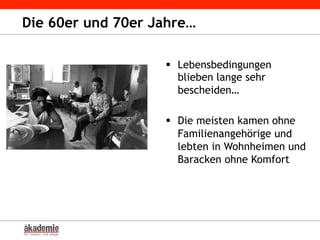 Die 60er und 70er Jahre…
§  Lebensbedingungen
blieben lange sehr
bescheiden…
§  Die meisten kamen ohne
Familienangehörige und
lebten in Wohnheimen und
Baracken ohne Komfort
 