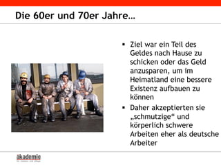 Die 60er und 70er Jahre…
§  Ziel war ein Teil des
Geldes nach Hause zu
schicken oder das Geld
anzusparen, um im
Heimatland eine bessere
Existenz aufbauen zu
können
§  Daher akzeptierten sie
„schmutzige“ und
körperlich schwere
Arbeiten eher als deutsche
Arbeiter
 