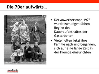 Die 70er aufwärts…
§  Der Anwerberstopp 1973
wurde zum eigentlichen
Beginn des
Daueraufenthaltes der
Gastarbeiter
§  Viele holten jetzt ihre
Familie nach und begannen,
sich auf eine lange Zeit in
der Fremde einzurichten
 