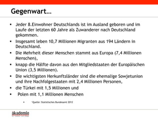 Gegenwart…
§  Jeder 8.Einwohner Deutschlands ist im Ausland geboren und im
Laufe der letzten 60 Jahre als Zuwanderer nach Deutschland
gekommen.
§  Insgesamt leben 10,7 Millionen Migranten aus 194 Ländern in
Deutschland.
§  Die Mehrheit dieser Menschen stammt aus Europa (7,4 Millionen
Menschen),
§  knapp die Hälfte davon aus den Mitgliedstaaten der Europäischen
Union (3,5 Millionen).
§  Die wichtigsten Herkunftsländer sind die ehemalige Sowjetunion
und ihre Nachfolgestaaten mit 2,4 Millionen Personen,
§  die Türkei mit 1,5 Millionen und
§  Polen mit 1,1 Millionen Menschen
§  ¹Quelle: Statistisches Bundesamt 2012
 