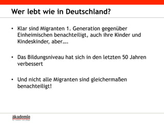 •  Klar sind Migranten 1. Generation gegenüber
Einheimischen benachteiligt, auch ihre Kinder und
Kindeskinder, aber….
•  Das Bildungsniveau hat sich in den letzten 50 Jahren
verbessert
•  Und nicht alle Migranten sind gleichermaßen
benachteiligt!
Wer lebt wie in Deutschland?
 