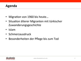 Agenda	
  
•  Migra&on	
  von	
  1960	
  bis	
  heute…	
  
•  Situa&on	
  älterer	
  Migranten	
  mit	
  türkischer	
  
Zuwanderungsgeschichte	
  
•  Islam	
  	
  
•  Schmerzausdruck	
  
•  Besonderheiten	
  der	
  Pﬂege	
  bis	
  zum	
  Tod	
  
www.dieakademie-­‐du.de	
   2	
  
 