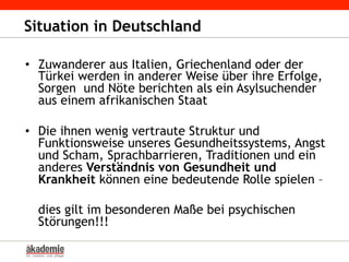 •  Zuwanderer aus Italien, Griechenland oder der
Türkei werden in anderer Weise über ihre Erfolge,
Sorgen und Nöte berichten als ein Asylsuchender
aus einem afrikanischen Staat
•  Die ihnen wenig vertraute Struktur und
Funktionsweise unseres Gesundheitssystems, Angst
und Scham, Sprachbarrieren, Traditionen und ein
anderes Verständnis von Gesundheit und
Krankheit können eine bedeutende Rolle spielen –
dies gilt im besonderen Maße bei psychischen
Störungen!!!
Situation in Deutschland
 