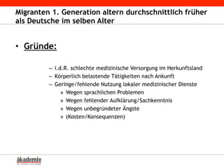 Migranten 1. Generation altern durchschnittlich früher
als Deutsche im selben Alter
•  Gründe:
–  i.d.R. schlechte medizinische Versorgung im Herkunftsland
–  Körperlich belastende Tätigkeiten nach Ankunft
–  Geringe/fehlende Nutzung lokaler medizinischer Dienste
»  Wegen sprachlichen Problemen
»  Wegen fehlender Aufklärung/Sachkenntnis
»  Wegen unbegründeter Ängste
»  (Kosten/Konsequenzen)
 