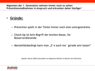 Migranten der 1. Generation nehmen immer noch zu selten
Präventionsmaßnahmen in Anspruch und erkranken daher häufiger¹
•  Gründe:
–  Prävention spielt in der Türkei immer noch eine untergeordnete
–  Check-Up ist kein Begriff der breiten Masse, für
Besserverdienende
–  Mentalitätsbedingt kann man „5`e auch ma` gerade sein lassen“
¹Spallek, Razum (2007) Gesundheit von Migranten:Defizite im Bereich der Prävention
 