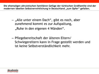 Die ehemaligen altruistischen familiären Gefüge der türkischen Großfamilie sind der
modernen ideellen Selbstverwirklichung in Deutschland „zum Opfer“ gefallen.
–  „Alle unter einem Dach“, gibt es noch, aber
zunehmend kommt es zur Aufspaltung,
„Ruhe in den eigenen 4 Wänden“.
–  Pflegebereitschaft der älteren Eltern/
Schwiegereltern kann in Frage gestellt werden und
ist keine Selbstverständlichkeit mehr.
 