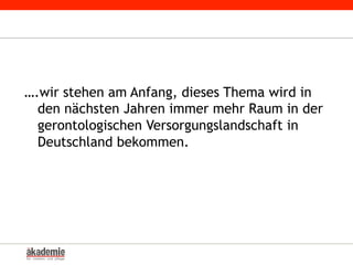 ….wir stehen am Anfang, dieses Thema wird in
den nächsten Jahren immer mehr Raum in der
gerontologischen Versorgungslandschaft in
Deutschland bekommen.
 