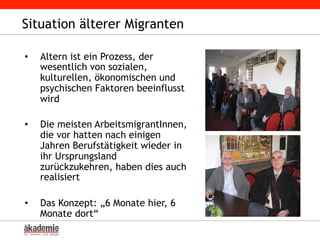 Situation älterer Migranten
•  Altern ist ein Prozess, der
wesentlich von sozialen,
kulturellen, ökonomischen und
psychischen Faktoren beeinflusst
wird
•  Die meisten ArbeitsmigrantInnen,
die vor hatten nach einigen
Jahren Berufstätigkeit wieder in
ihr Ursprungsland
zurückzukehren, haben dies auch
realisiert
•  Das Konzept: „6 Monate hier, 6
Monate dort“
 