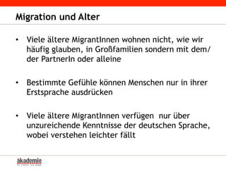 Migration und Alter
•  Viele ältere MigrantInnen wohnen nicht, wie wir
häufig glauben, in Großfamilien sondern mit dem/
der PartnerIn oder alleine
•  Bestimmte Gefühle können Menschen nur in ihrer
Erstsprache ausdrücken
•  Viele ältere MigrantInnen verfügen nur über
unzureichende Kenntnisse der deutschen Sprache,
wobei verstehen leichter fällt
 