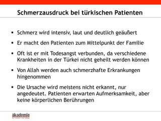 Schmerzausdruck bei türkischen Patienten
§  Schmerz wird intensiv, laut und deutlich geäußert
§  Er macht den Patienten zum Mittelpunkt der Familie
§  Oft ist er mit Todesangst verbunden, da verschiedene
Krankheiten in der Türkei nicht geheilt werden können
§  Von Allah werden auch schmerzhafte Erkrankungen
hingenommen
§  Die Ursache wird meistens nicht erkannt, nur
angedeutet. Patienten erwarten Aufmerksamkeit, aber
keine körperlichen Berührungen
 