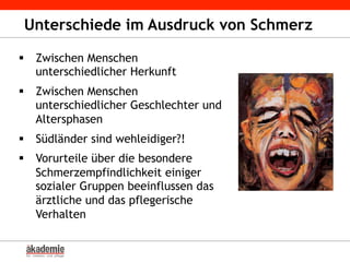 Unterschiede im Ausdruck von Schmerz
§  Zwischen Menschen
unterschiedlicher Herkunft
§  Zwischen Menschen
unterschiedlicher Geschlechter und
Altersphasen
§  Südländer sind wehleidiger?!
§  Vorurteile über die besondere
Schmerzempfindlichkeit einiger
sozialer Gruppen beeinflussen das
ärztliche und das pflegerische
Verhalten
 
