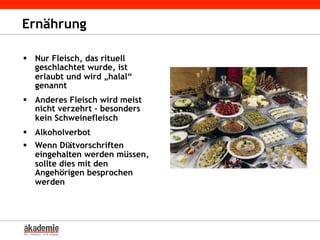 Ernährung
§  Nur Fleisch, das rituell
geschlachtet wurde, ist
erlaubt und wird „halal“
genannt
§  Anderes Fleisch wird meist
nicht verzehrt - besonders
kein Schweinefleisch
§  Alkoholverbot
§  Wenn Diätvorschriften
eingehalten werden müssen,
sollte dies mit den
Angehörigen besprochen
werden
 