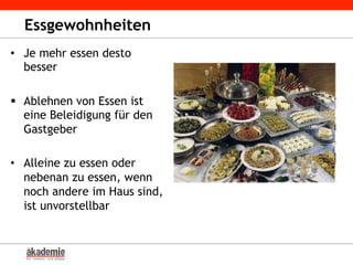 Essgewohnheiten
•  Je mehr essen desto
besser
§  Ablehnen von Essen ist
eine Beleidigung für den
Gastgeber
•  Alleine zu essen oder
nebenan zu essen, wenn
noch andere im Haus sind,
ist unvorstellbar
 