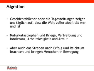 Migration
•  Geschichtsbücher oder die Tageszeitungen zeigen
uns täglich auf, dass die Welt voller Mobilität war
und ist
•  Naturkatastrophen und Kriege, Vertreibung und
Intoleranz, Arbeitslosigkeit und Armut
•  Aber auch das Streben nach Erfolg und Reichtum
brachten und bringen Menschen in Bewegung
 