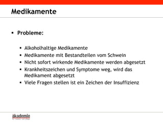 Medikamente
§  Probleme:
§  Alkoholhaltige Medikamente
§  Medikamente mit Bestandteilen vom Schwein
§  Nicht sofort wirkende Medikamente werden abgesetzt
§  Krankheitszeichen und Symptome weg, wird das
Medikament abgesetzt
§  Viele Fragen stellen ist ein Zeichen der Insuffizienz
 