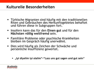 Kulturelle Besonderheiten
§  Türkische Migranten sind häufig mit den traditionellen
Riten und Gebräuchen des Herkunftsgebietes behaftet
und führen diese in Subgruppen fort.
§  Insofern kann das für den Einen gut und für den
Nächsten völlig weltfremd sein.
§  Familiäre Probleme oder psychische Krankheiten
bleiben im Gespräch häufig unerwähnt.
§  Dies wird häufig als Zeichen der Schwäche und
persönliche Insuffizienz gewertet.
§  „Iyi diyelim iyi olalim“-“Lass uns gut sagen und gut sein“
 