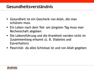 Gesundheitsverständnis
§  Gesundheit ist ein Geschenk von Allah, die man
schützen muss
§  Ein Leben nach dem Tod- am jüngsten Tag muss man
Rechenschaft abgeben
§  Die Lebensführung und die Krankheit werden nicht im
Zusammenhang erkannt (z. B. Diabetes und
Essverhalten)
§  Passivität- da alles Schicksal ist und von Allah gegeben
 