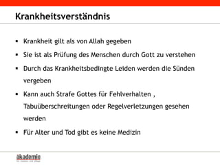 Krankheitsverständnis
§  Krankheit gilt als von Allah gegeben
§  Sie ist als Prüfung des Menschen durch Gott zu verstehen
§  Durch das Krankheitsbedingte Leiden werden die Sünden
vergeben
§  Kann auch Strafe Gottes für Fehlverhalten ,
Tabuüberschreitungen oder Regelverletzungen gesehen
werden
§  Für Alter und Tod gibt es keine Medizin
 