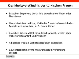 Krankheitsverständnis der türkischen Frauen
§  Brauchen Begleitung durch ihre erwachsenen Kinder oder
Ehemänner
§  Hirarchiestufen sind klar, türkische Frauen müssen sich den
Respekt erst erwerben, z. B. durch Kinder
§  Krankheit ist ein Mittel für Aufmerksamkeit, schützt aber
nicht vor Hausarbeit und Pflichten
§  Adipositas wird als Wohlstandszeichen angesehen
§  Gewichtsabnahme wird mit Krankheit in Verbindung
gesetzt
 