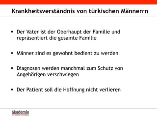 Krankheitsverständnis von türkischen Männerrn
§  Der Vater ist der Oberhaupt der Familie und
repräsentiert die gesamte Familie
§  Männer sind es gewohnt bedient zu werden
§  Diagnosen werden manchmal zum Schutz von
Angehörigen verschwiegen
§  Der Patient soll die Hoffnung nicht verlieren
 