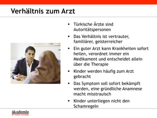 Verhältnis zum Arzt
§  Türkische Ärzte sind
Autoritätspersonen
§  Das Verhältnis ist vertrauter,
familiärer, geisterreicher
§  Ein guter Arzt kann Krankheiten sofort
heilen, verordnet immer ein
Medikament und entscheidet allein
über die Therapie
§  Kinder werden häufig zum Arzt
gebracht
§  Das Symptom soll sofort bekämpft
werden, eine gründliche Anamnese
macht misstrauisch
§  Kinder unterliegen nicht den
Schamregeln
 