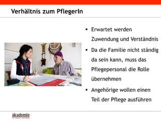 Verhältnis zum PflegerIn
§  Erwartet werden
Zuwendung und Verständnis
§  Da die Familie nicht ständig
da sein kann, muss das
Pflegepersonal die Rolle
übernehmen
§  Angehörige wollen einen
Teil der Pflege ausführen
 