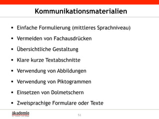 Kommunikationsmaterialien
§  Einfache Formulierung (mittleres Sprachniveau)
§  Vermeiden von Fachausdrücken
§  Übersichtliche Gestaltung
§  Klare kurze Textabschnitte
§  Verwendung von Abbildungen
§  Verwendung von Piktogrammen
§  Einsetzen von Dolmetschern
§  Zweisprachige Formulare oder Texte
51
 