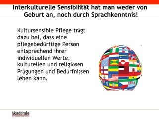 Interkulturelle Sensibilität hat man weder von
Geburt an, noch durch Sprachkenntnis!
Kultursensible Pflege trägt
dazu bei, dass eine
pflegebedürftige Person
entsprechend ihrer
individuellen Werte,
kulturellen und religiösen
Prägungen und Bedürfnissen
leben kann.
 