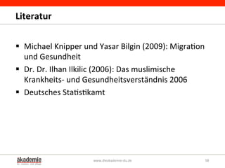 Literatur	
  
§  Michael	
  Knipper	
  und	
  Yasar	
  Bilgin	
  (2009):	
  Migra&on	
  
und	
  Gesundheit	
  	
  
§  Dr.	
  Dr.	
  Ilhan	
  Ilkilic	
  (2006):	
  Das	
  muslimische	
  
Krankheits-­‐	
  und	
  Gesundheitsverständnis	
  2006	
  
§  Deutsches	
  Sta&s&kamt	
  
www.dieakademie-­‐du.de	
   58	
  
 