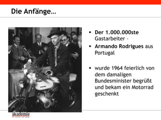 Die Anfänge…
§  Der 1.000.000ste
Gastarbeiter –
§  Armando Rodrigues aus
Portugal
§  wurde 1964 feierlich von
dem damaligen
Bundesminister begrüßt
und bekam ein Motorrad
geschenkt
 
