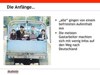 Die Anfänge…
§  „alle“ gingen von einem
befristeten Aufenthalt
aus
§  Die meisten
Gastarbeiter machten
sich mit wenig Infos auf
den Weg nach
Deutschland
 