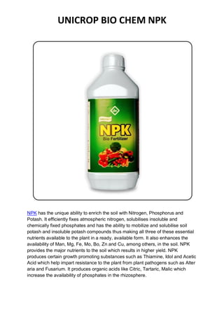 UNICROP BIO CHEM NPK
NPK has the unique ability to enrich the soil with Nitrogen, Phosphorus and
Potash. It efficiently fixes atmospheric nitrogen, solubilises insoluble and
chemically fixed phosphates and has the ability to mobilize and solubilise soil
potash and insoluble potash compounds thus making all three of these essential
nutrients available to the plant in a ready, available form. It also enhances the
availability of Man, Mg, Fe, Mo, Bo, Zn and Cu, among others, in the soil. NPK
provides the major nutrients to the soil which results in higher yield. NPK
produces certain growth promoting substances such as Thiamine, Idol and Acetic
Acid which help impart resistance to the plant from plant pathogens such as Alter
aria and Fusarium. It produces organic acids like Citric, Tartaric, Malic which
increase the availability of phosphates in the rhizosphere.
 